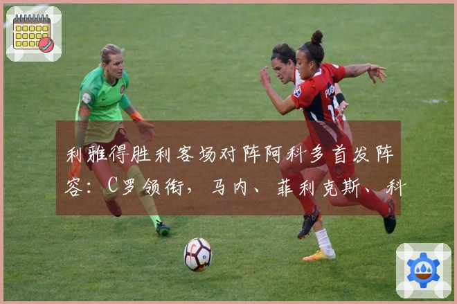 利雅得胜利客场对阵阿科多首发阵容：C罗领衔，马内、菲利克斯、科曼同场出战