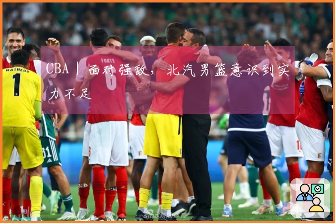 CBA｜面对强敌，北汽男篮意识到实力不足