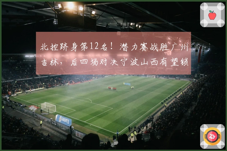 北控跻身第12名！潜力赛战胜广州吉林，后四场对决宁波山西有望锁定季后赛资格